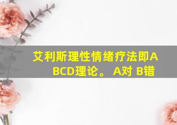 艾利斯理性情绪疗法即ABCD理论。 A对 B错